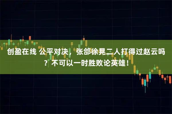 创盈在线 公平对决，张郃徐晃二人打得过赵云吗？不可以一时胜败论英雄！
