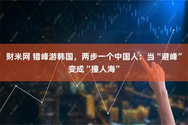 财米网 错峰游韩国,两步一个中国人:当“避峰”变成“撞人海”