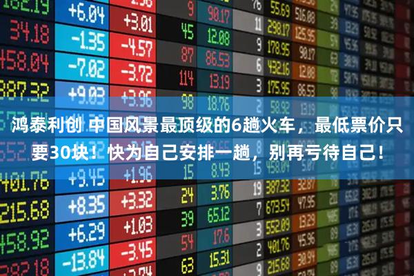 鸿泰利创 中国风景最顶级的6趟火车，最低票价只要30块！快为自己安排一趟，别再亏待自己！