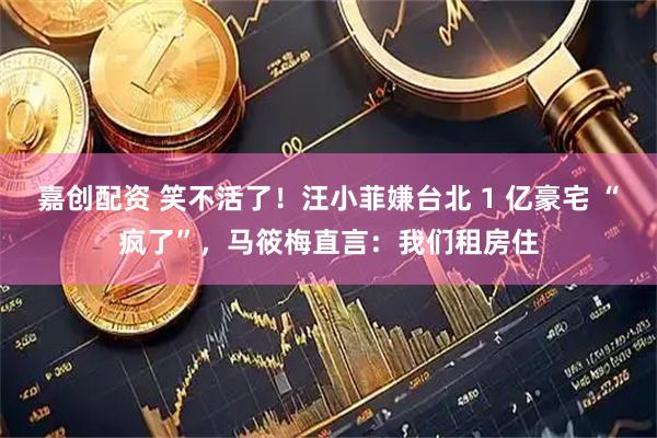 嘉创配资 笑不活了！汪小菲嫌台北 1 亿豪宅 “疯了”，马筱梅直言：我们租房住