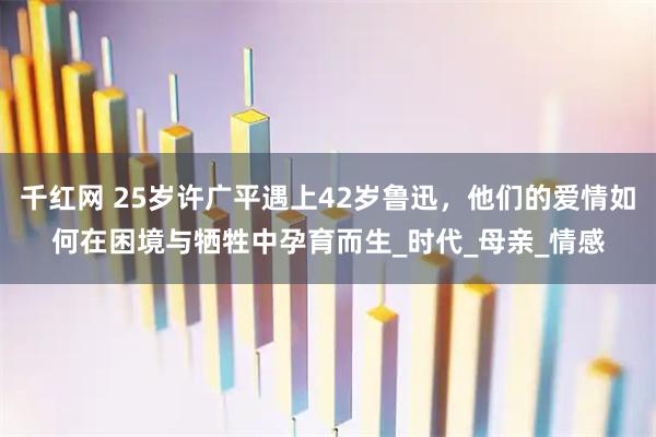 千红网 25岁许广平遇上42岁鲁迅，他们的爱情如何在困境与牺牲中孕育而生_时代_母亲_情感