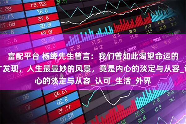 富配平台 杨绛先生曾言：我们曾如此渴望命运的波澜，到最后才发现，人生最曼妙的风景，竟是内心的淡定与从容_认可_生活_外界