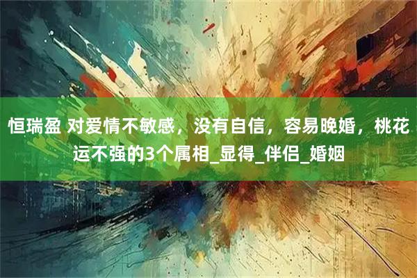 恒瑞盈 对爱情不敏感,没有自信,容易晚婚,桃花运不强的3个属相_显得_伴侣_婚姻