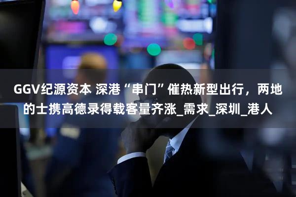 GGV纪源资本 深港“串门”催热新型出行，两地的士携高德录得载客量齐涨_需求_深圳_港人