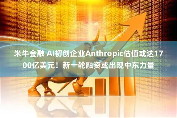 米牛金融 AI初创企业Anthropic估值或达1700亿美元！新一轮融资或出现中东力量
