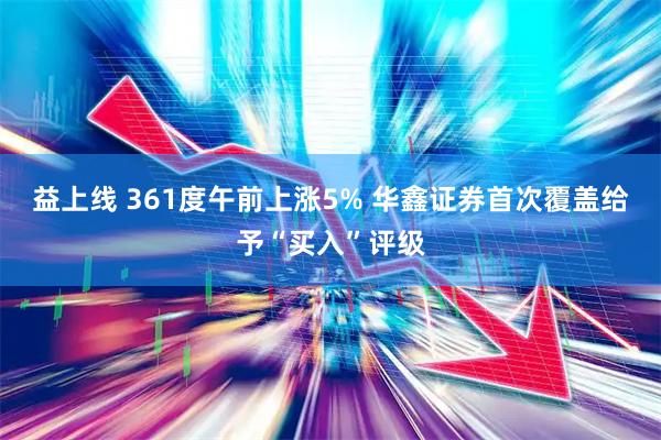 益上线 361度午前上涨5% 华鑫证券首次覆盖给予“买入”评级