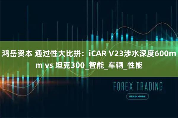 鸿岳资本 通过性大比拼：iCAR V23涉水深度600mm vs 坦克300_智能_车辆_性能