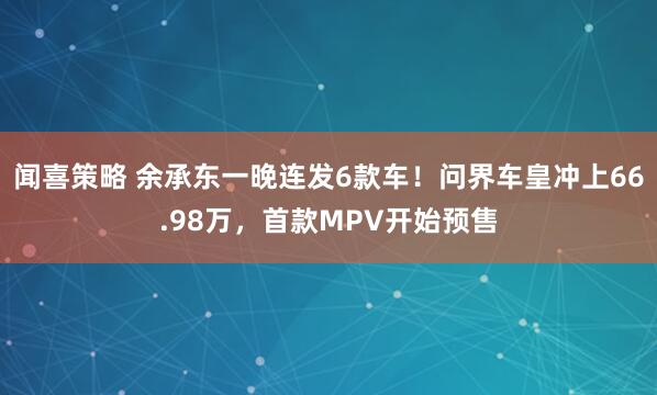 闻喜策略 余承东一晚连发6款车！问界车皇冲上66.98万，首款MPV开始预售