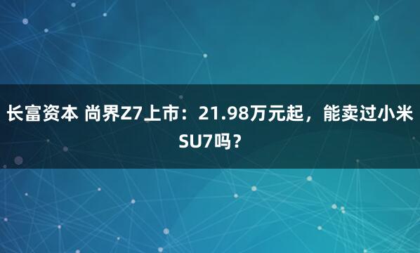 长富资本 尚界Z7上市：21.98万元起，能卖过小米SU7吗？