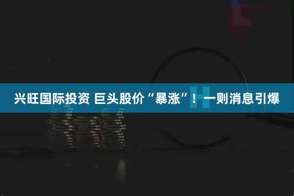 兴旺国际投资 巨头股价“暴涨”！一则消息引爆