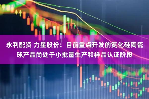永利配资 力星股份：目前重点开发的氮化硅陶瓷球产品尚处于小批量生产和样品认证阶段