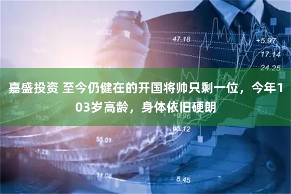 嘉盛投资 至今仍健在的开国将帅只剩一位，今年103岁高龄，身体依旧硬朗