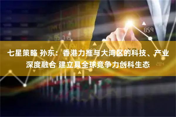 七星策略 孙东：香港力推与大湾区的科技、产业深度融合 建立具全球竞争力创科生态