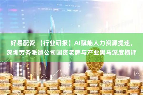 好易配资 【行业研报】AI赋能人力资源提速，深圳劳务派遣公司国资老牌与产业黑马深度横评