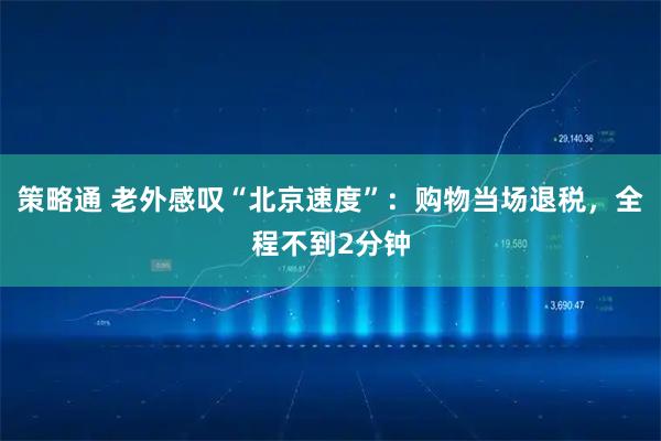 策略通 老外感叹“北京速度”：购物当场退税，全程不到2分钟