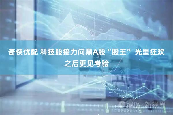 奇侠优配 科技股接力问鼎A股“股王” 光里狂欢之后更见考验