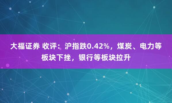 大福证券 收评：沪指跌0.42%，煤炭、电力等板块下挫，银行等板块拉升