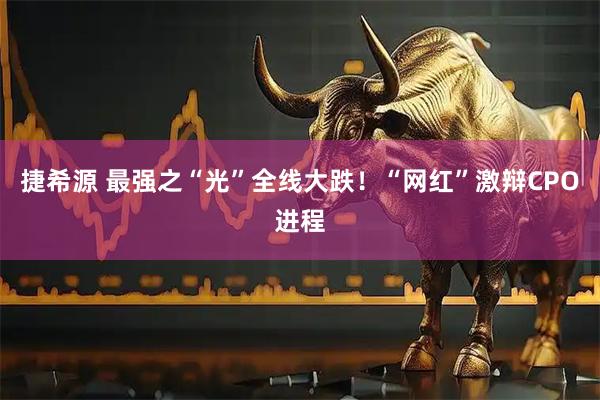 捷希源 最强之“光”全线大跌！“网红”激辩CPO进程