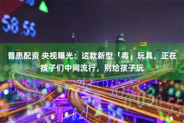 普患配资 央视曝光：这款新型「毒」玩具，正在孩子们中间流行，别给孩子玩