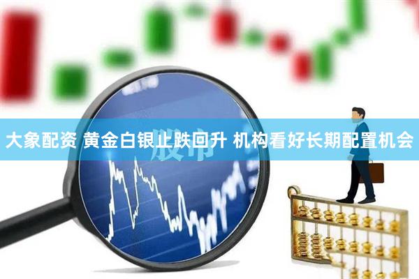大象配资 黄金白银止跌回升 机构看好长期配置机会