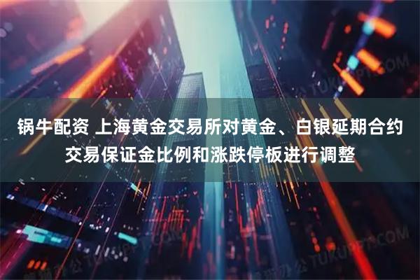 锅牛配资 上海黄金交易所对黄金、白银延期合约交易保证金比例和涨跌停板进行调整