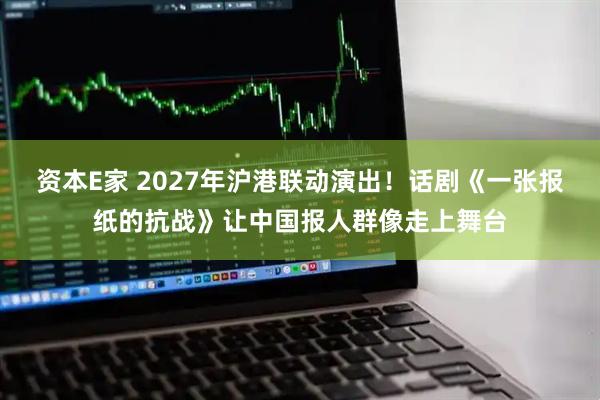 资本E家 2027年沪港联动演出！话剧《一张报纸的抗战》让中国报人群像走上舞台