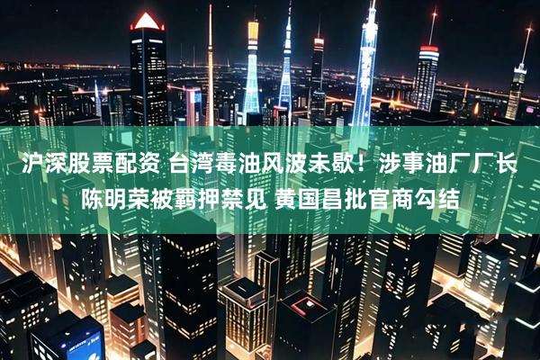 沪深股票配资 台湾毒油风波未歇！涉事油厂厂长陈明荣被羁押禁见 黄国昌批官商勾结