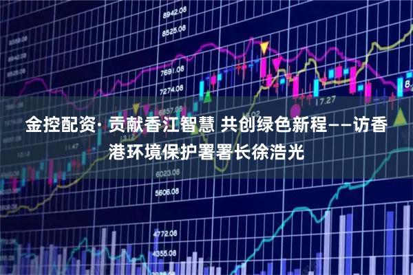 金控配资· 贡献香江智慧 共创绿色新程——访香港环境保护署署长徐浩光
